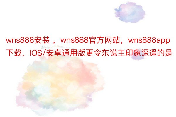 wns888安装 ，wns888官方网站，wns888app下载，IOS/安卓通用版更令东说主印象深遥的是
